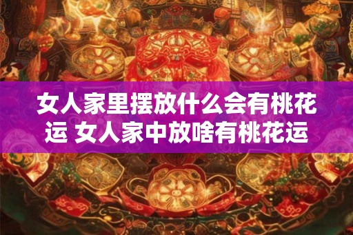 女人家里摆放什么会有桃花运 女人家中放啥有桃花运