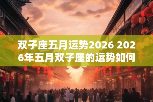 双子座五月运势2026 2026年五月双子座的运势如何 双子座五月运势2026 2026年五月双子座的运势如何