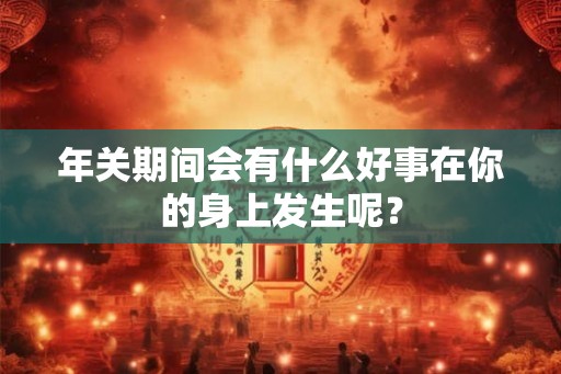 年关期间会有什么好事在你的身上发生呢？