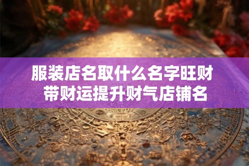 服装店名取什么名字旺财 带财运提升财气店铺名 服装店名取什么名字旺财 带财运提升财气店铺名