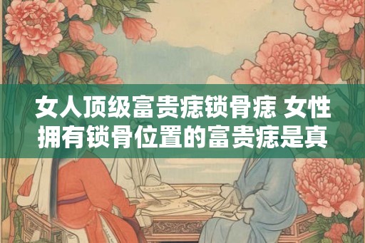 女人顶级富贵痣锁骨痣 女性拥有锁骨位置的富贵痣是真的吗