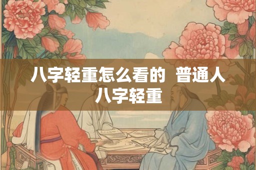 八字轻重怎么看的 普通人八字轻重 八字轻重怎么看的 普通人八字轻重