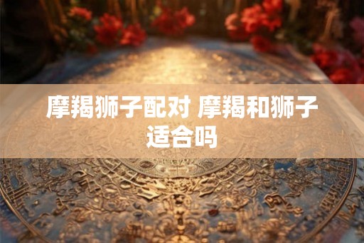 摩羯狮子配对 摩羯和狮子适合吗