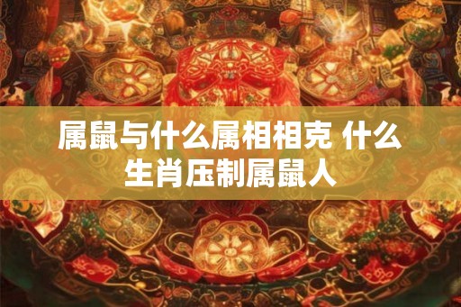 属鼠与什么属相相克 什么生肖压制属鼠人