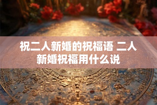 祝二人新婚的祝福语 二人新婚祝福用什么说