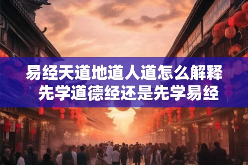 易经天道地道人道怎么解释  先学道德经还是先学易经