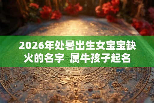2026年处暑出生女宝宝缺火的名字  属牛孩子起名