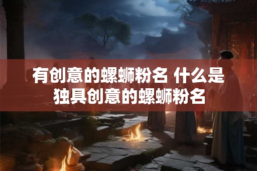有创意的螺蛳粉名 什么是独具创意的螺蛳粉名