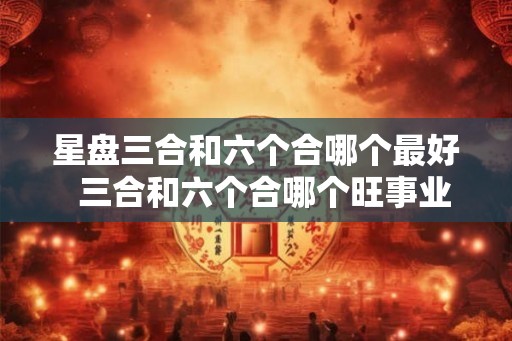 星盘三合和六个合哪个最好  三合和六个合哪个旺事业