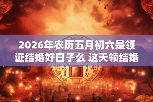 2026年农历五月初六是领证结婚好日子么 这天领结婚证好不好 2026年农历五月初六是领证结婚好日子么 这天领结婚证好不好