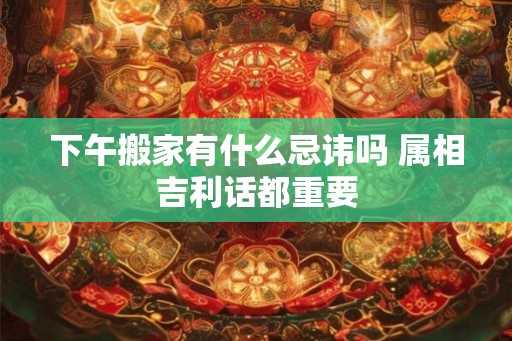 下午搬家有什么忌讳吗 属相吉利话都重要