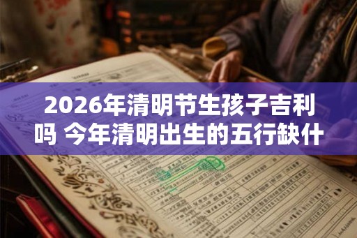 2026年清明节生孩子吉利吗 今年清明出生的五行缺什么