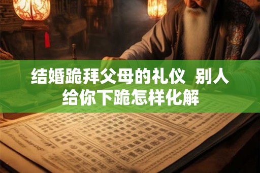 结婚跪拜父母的礼仪  别人给你下跪怎样化解
