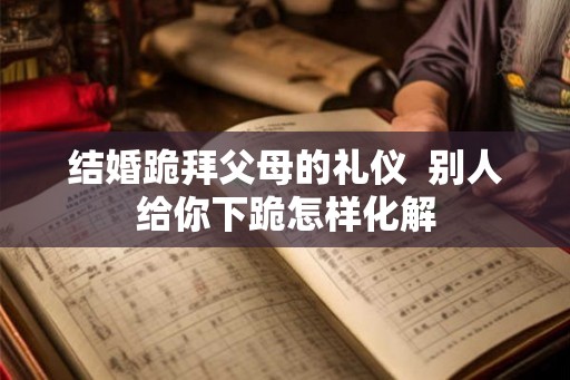 结婚跪拜父母的礼仪  别人给你下跪怎样化解