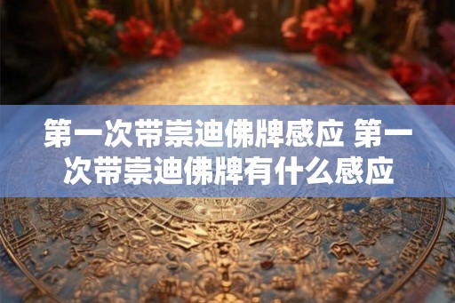 第一次带崇迪佛牌感应 第一次带崇迪佛牌有什么感应 第一次带崇迪佛牌感应 第一次带崇迪佛牌有什么感应