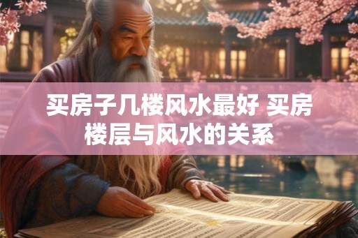 买房子几楼风水最好 买房楼层与风水的关系