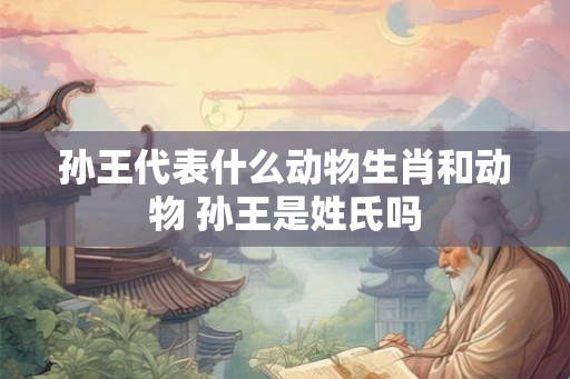 孙王代表什么动物生肖和动物 孙王是姓氏吗 孙王代表什么动物生肖和动物 孙王是姓氏吗