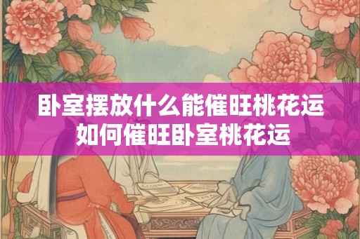 卧室摆放什么能催旺桃花运 如何催旺卧室桃花运