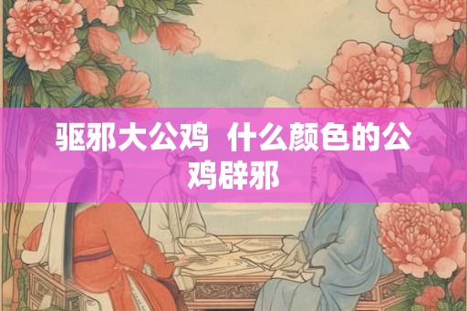 驱邪大公鸡  什么颜色的公鸡辟邪