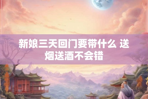 新娘三天回门要带什么 送烟送酒不会错 新娘三天回门要带什么 送烟送酒不会错