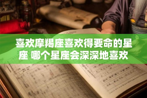 喜欢摩羯座喜欢得要命的星座 哪个星座会深深地喜欢上摩羯座