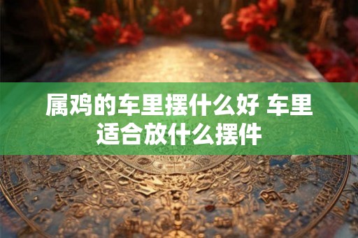 属鸡的车里摆什么好 车里适合放什么摆件