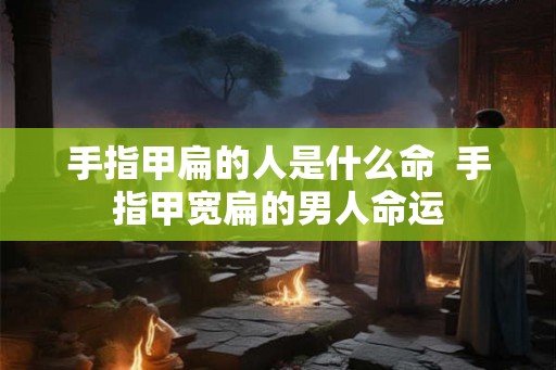 手指甲扁的人是什么命  手指甲宽扁的男人命运
