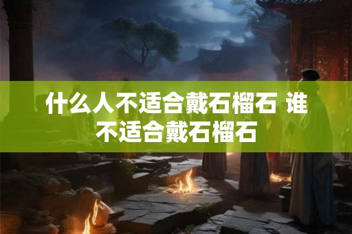 什么人不适合戴石榴石 谁不适合戴石榴石 什么人不适合戴石榴石 谁不适合戴石榴石