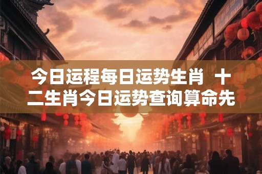 今日运程每日运势生肖  十二生肖今日运势查询算命先生