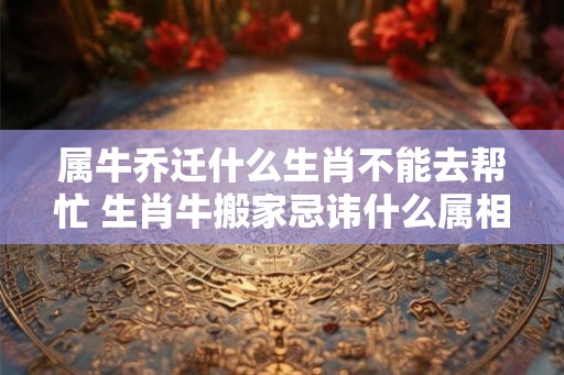 属牛乔迁什么生肖不能去帮忙 生肖牛搬家忌讳什么属相