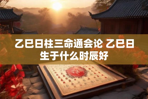 乙巳日柱三命通会论 乙巳日生于什么时辰好