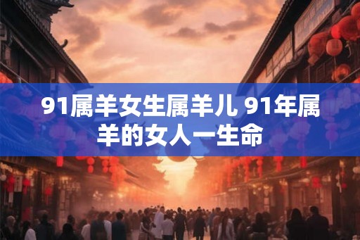 91属羊女生属羊儿 91年属羊的女人一生命