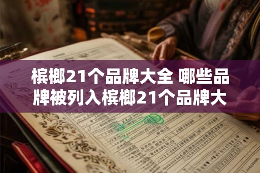 槟榔21个品牌大全 哪些品牌被列入槟榔21个品牌大全