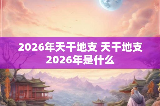 2026年天干地支 天干地支2026年是什么