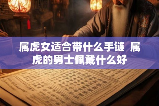 属虎女适合带什么手链 属虎的男士佩戴什么好 属虎女适合带什么手链 属虎的男士佩戴什么好