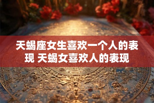 天蝎座女生喜欢一个人的表现 天蝎女喜欢人的表现