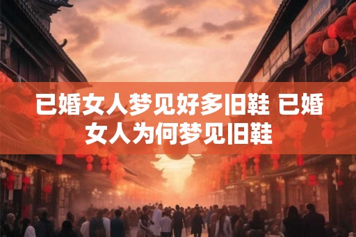 已婚女人梦见好多旧鞋 已婚女人为何梦见旧鞋 已婚女人梦见好多旧鞋 已婚女人为何梦见旧鞋