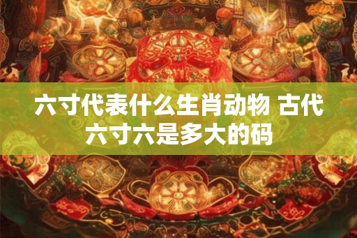 六寸代表什么生肖动物 古代六寸六是多大的码 六寸代表什么生肖动物 古代六寸六是多大的码
