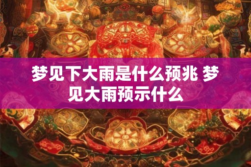 梦见下大雨是什么预兆 梦见大雨预示什么