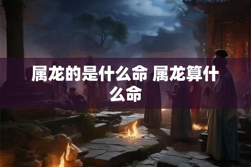 属龙的是什么命 属龙算什么命