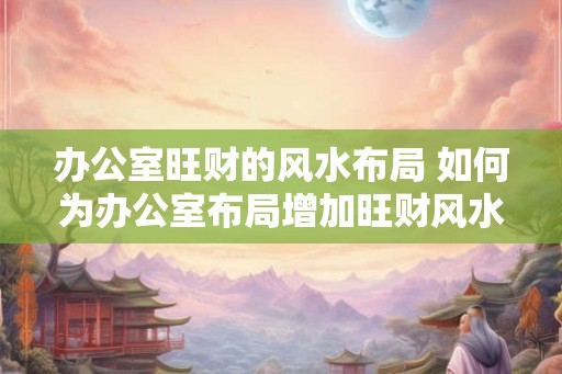 办公室旺财的风水布局 如何为办公室布局增加旺财风水 办公室旺财的风水布局 如何为办公室布局增加旺财风水