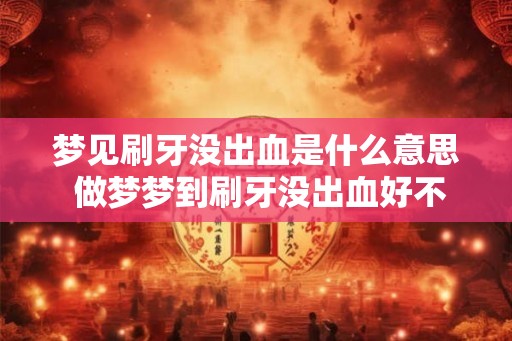 梦见刷牙没出血是什么意思 做梦梦到刷牙没出血好不好