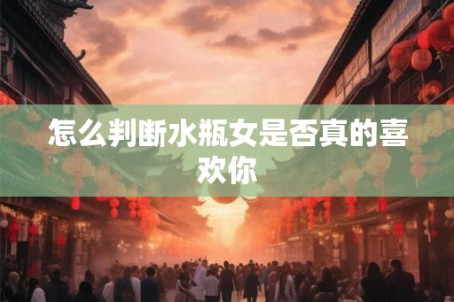 怎么判断水瓶女是否真的喜欢你