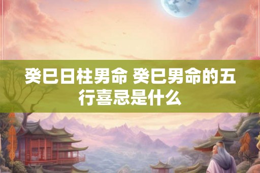 癸巳日柱男命 癸巳男命的五行喜忌是什么