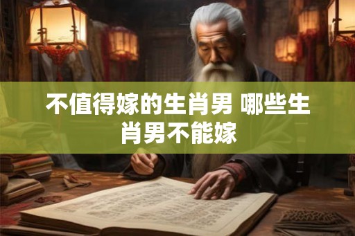 不值得嫁的生肖男 哪些生肖男不能嫁 不值得嫁的生肖男 哪些生肖男不能嫁