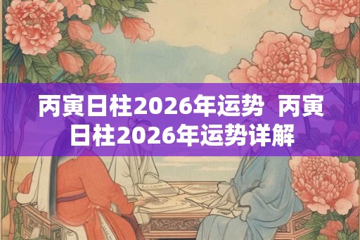 丙寅日柱2026年运势  丙寅日柱2026年运势详解