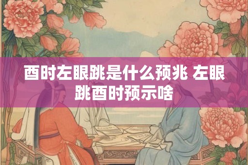 酉时左眼跳是什么预兆 左眼跳酉时预示啥