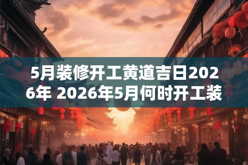 5月装修开工黄道吉日2026年 2026年5月何时开工装修黄道吉日