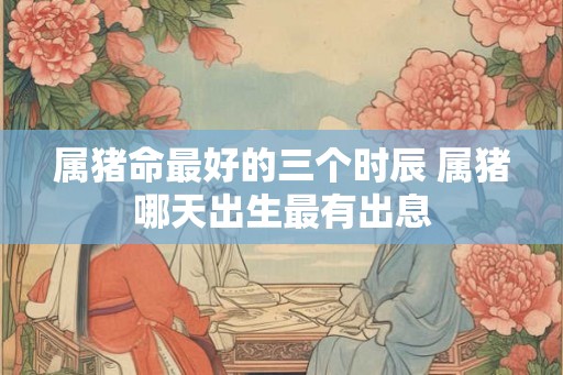 属猪命最好的三个时辰 属猪哪天出生最有出息