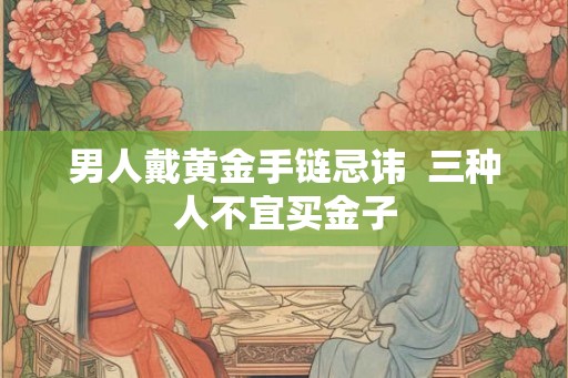 男人戴黄金手链忌讳 三种人不宜买金子 男人戴黄金手链忌讳 三种人不宜买金子